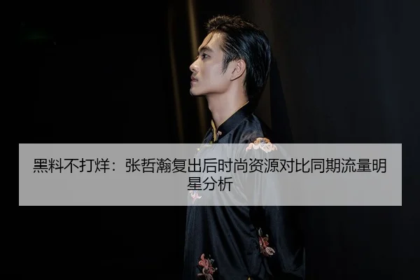 黑料不打烊：张哲瀚复出后时尚资源对比同期流量明星分析